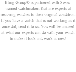 Bling Group® is partnered with Swiss-trained watchmakers that are experts at restoring watches to their original condition. If you have a watch that is not working as it once did, send it to us. You will be amazed at what our experts can do with your watch to make it look and work as new!